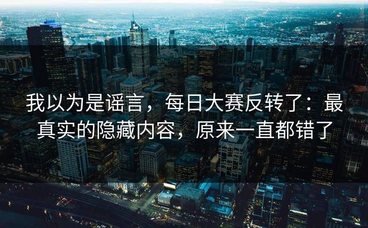 我以为是谣言,每日大赛反转了:最真实的隐藏内容,原来一直都错了 我以为是谣言,每日大赛反转了:最真实的隐藏内容,原来一直都错了