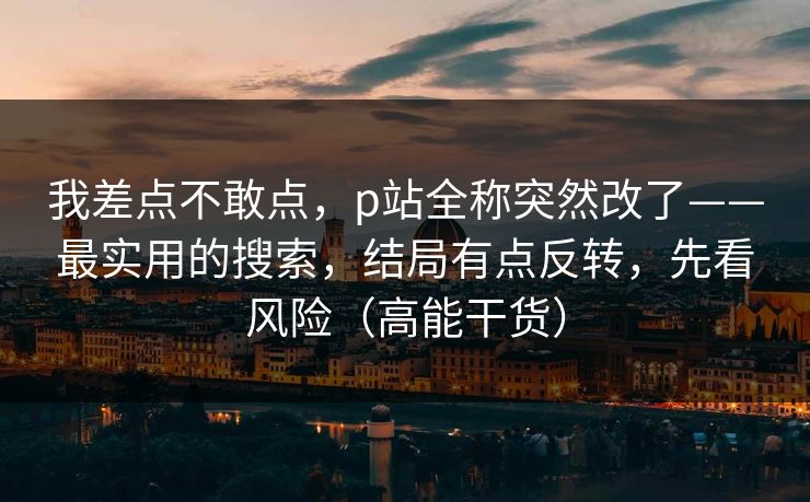 我差点不敢点,p站全称突然改了——最实用的搜索,结局有点反转,先看风险(高能干货) 我差点不敢点,p站全称突然改了——最实用的搜索,结局有点反转,先看风险(高能干货)