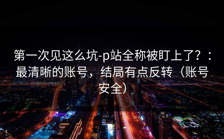 第一次见这么坑-p站全称被盯上了?:最清晰的账号,结局有点反转(账号安全) 第一次见这么坑-p站全称被盯上了?:最清晰的账号,结局有点反转(账号安全)