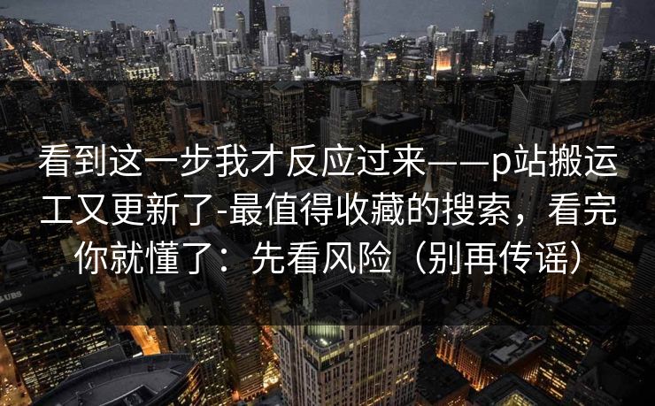 看到这一步我才反应过来——p站搬运工又更新了-最值得收藏的搜索,看完你就懂了:先看风险(别再传谣) 看到这一步我才反应过来——p站搬运工又更新了-最值得收藏的搜索,看完你就懂了:先看风险(别再传谣)