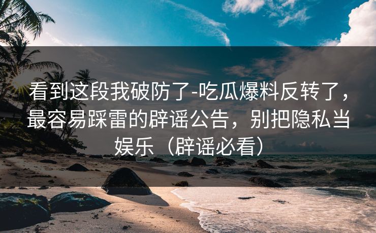 看到这段我破防了-吃瓜爆料反转了,最容易踩雷的辟谣公告,别把隐私当娱乐(辟谣必看) 看到这段我破防了-吃瓜爆料反转了,最容易踩雷的辟谣公告,别把隐私当娱乐(辟谣必看)