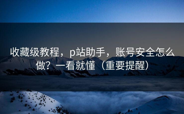 收藏级教程,p站助手,账号安全怎么做?一看就懂(重要提醒) 收藏级教程,p站助手,账号安全怎么做?一看就懂(重要提醒)