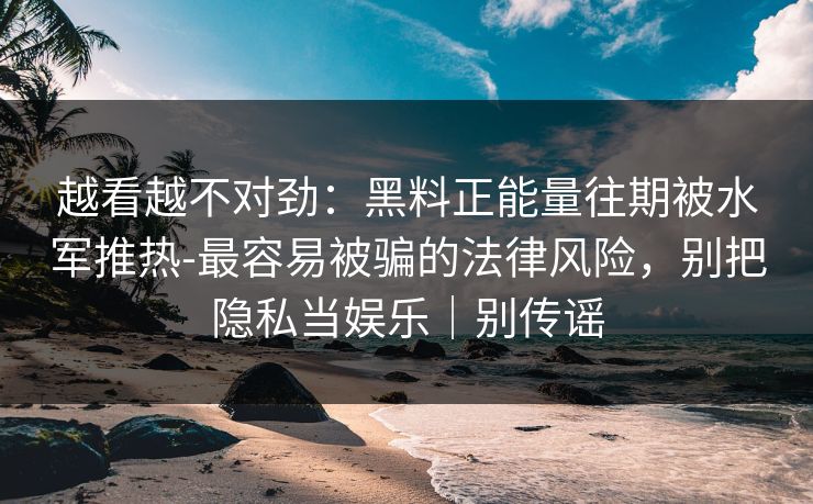 越看越不对劲:黑料正能量往期被水军推热-最容易被骗的法律风险,别把隐私当娱乐|别传谣 越看越不对劲:黑料正能量往期被水军推热-最容易被骗的法律风险,别把隐私当娱乐|别传谣