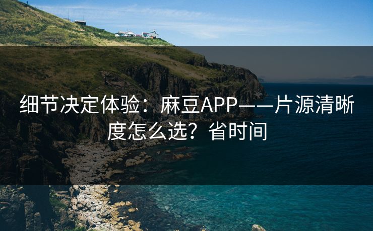 细节决定体验:麻豆APP——片源清晰度怎么选?省时间 细节决定体验:麻豆APP——片源清晰度怎么选?省时间