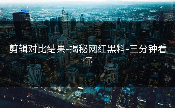 剪辑对比结果-揭秘网红黑料-三分钟看懂 剪辑对比结果-揭秘网红黑料-三分钟看懂