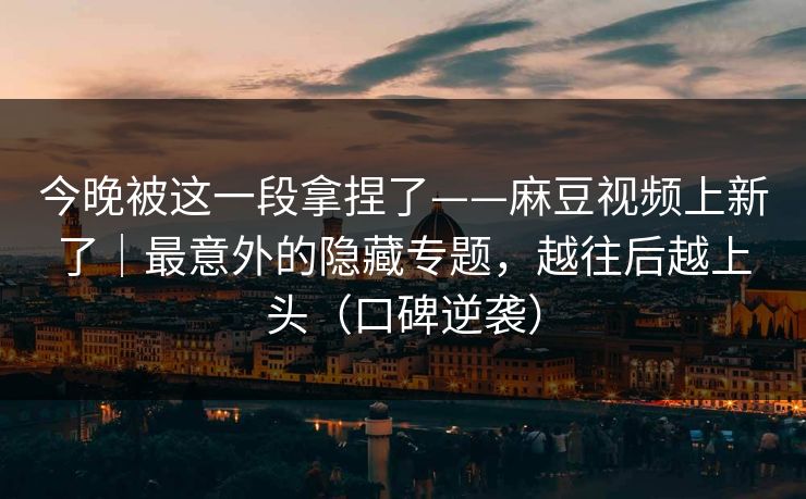今晚被这一段拿捏了——麻豆视频上新了|最意外的隐藏专题,越往后越上头(口碑逆袭) 今晚被这一段拿捏了——麻豆视频上新了|最意外的隐藏专题,越往后越上头(口碑逆袭)