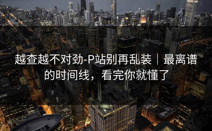 越查越不对劲-P站别再乱装｜最离谱的时间线，看完你就懂了