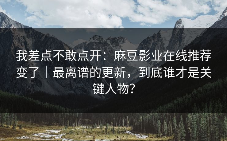 我差点不敢点开：麻豆影业在线推荐变了｜最离谱的更新，到底谁才是关键人物？