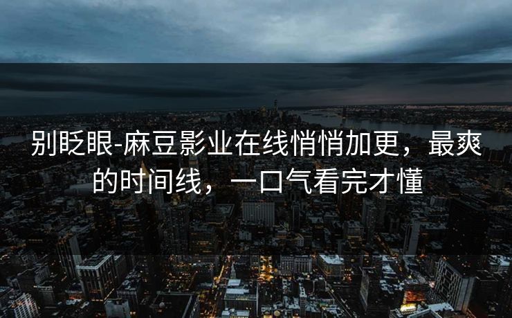 别眨眼-麻豆影业在线悄悄加更,最爽的时间线,一口气看完才懂 别眨眼-麻豆影业在线悄悄加更,最爽的时间线,一口气看完才懂