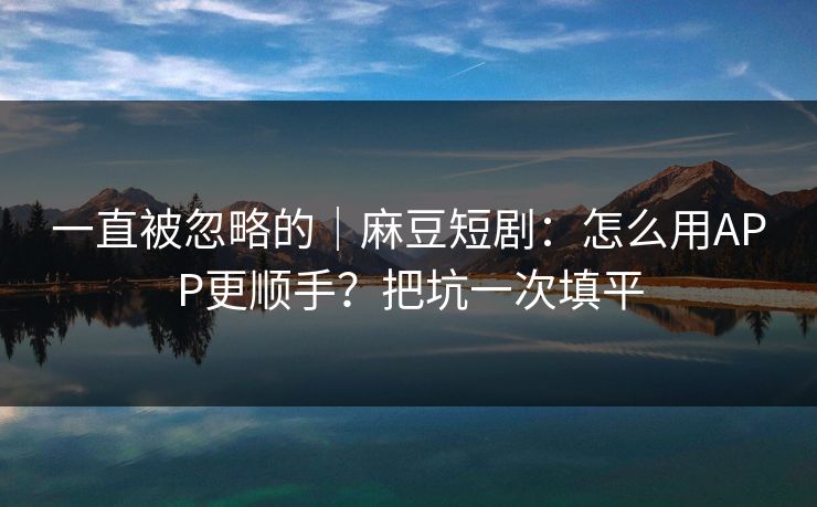 一直被忽略的|麻豆短剧:怎么用APP更顺手?把坑一次填平 一直被忽略的|麻豆短剧:怎么用APP更顺手?把坑一次填平