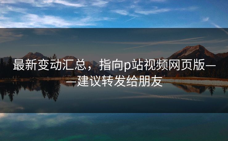 最新变动汇总,指向p站视频网页版——建议转发给朋友 最新变动汇总,指向p站视频网页版——建议转发给朋友