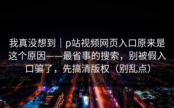 我真没想到｜p站视频网页入口原来是这个原因——最省事的搜索，别被假入口骗了，先搞清版权（别乱点）