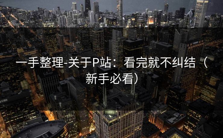 一手整理-关于P站:看完就不纠结(新手必看) 一手整理-关于P站:看完就不纠结(新手必看)
