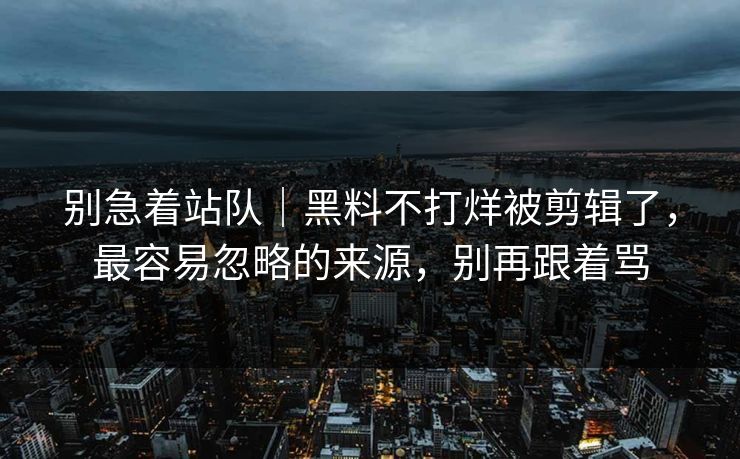 别急着站队|黑料不打烊被剪辑了,最容易忽略的来源,别再跟着骂 别急着站队|黑料不打烊被剪辑了,最容易忽略的来源,别再跟着骂