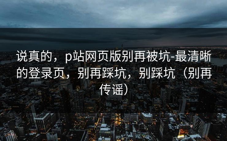 说真的,p站网页版别再被坑-最清晰的登录页,别再踩坑,别踩坑(别再传谣) 说真的,p站网页版别再被坑-最清晰的登录页,别再踩坑,别踩坑(别再传谣)
