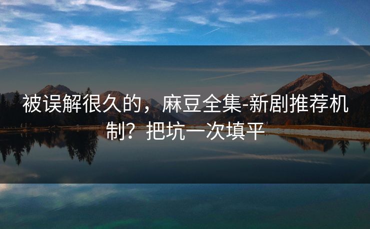 被误解很久的,麻豆全集-新剧推荐机制?把坑一次填平 被误解很久的,麻豆全集-新剧推荐机制?把坑一次填平