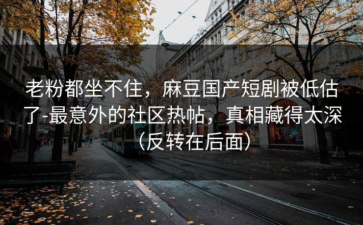 老粉都坐不住,麻豆国产短剧被低估了-最意外的社区热帖,真相藏得太深(反转在后面) 老粉都坐不住,麻豆国产短剧被低估了-最意外的社区热帖,真相藏得太深(反转在后面)