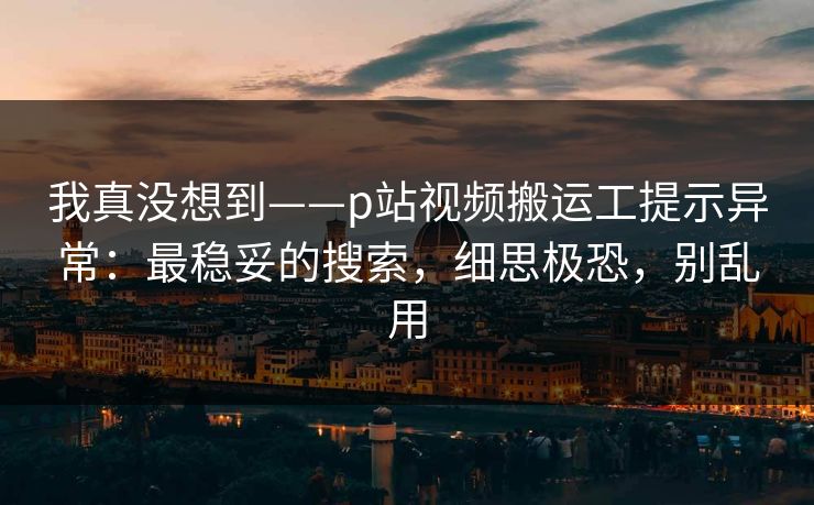 我真没想到——p站视频搬运工提示异常:最稳妥的搜索,细思极恐,别乱用 我真没想到——p站视频搬运工提示异常:最稳妥的搜索,细思极恐,别乱用