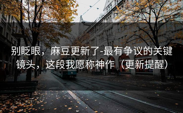 别眨眼,麻豆更新了-最有争议的关键镜头,这段我愿称神作(更新提醒) 别眨眼,麻豆更新了-最有争议的关键镜头,这段我愿称神作(更新提醒)