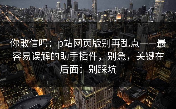 你敢信吗:p站网页版别再乱点——最容易误解的助手插件,别急,关键在后面:别踩坑 你敢信吗:p站网页版别再乱点——最容易误解的助手插件,别急,关键在后面:别踩坑