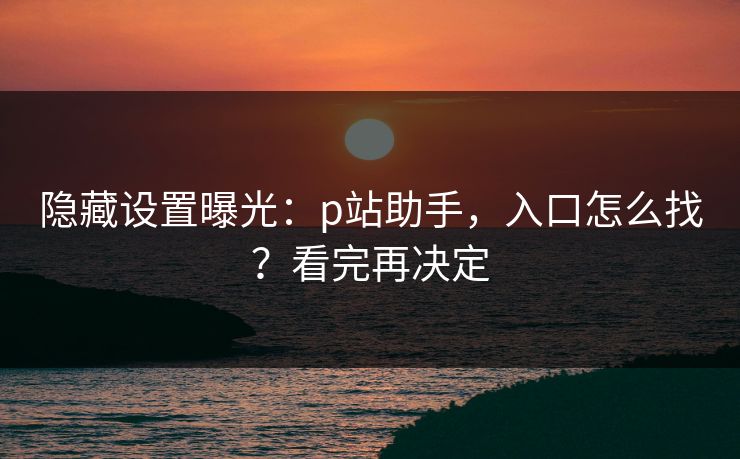 隐藏设置曝光:p站助手,入口怎么找?看完再决定 隐藏设置曝光:p站助手,入口怎么找?看完再决定