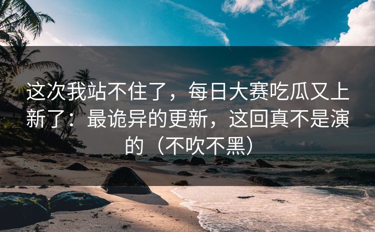这次我站不住了,每日大赛吃瓜又上新了:最诡异的更新,这回真不是演的(不吹不黑) 这次我站不住了,每日大赛吃瓜又上新了:最诡异的更新,这回真不是演的(不吹不黑)