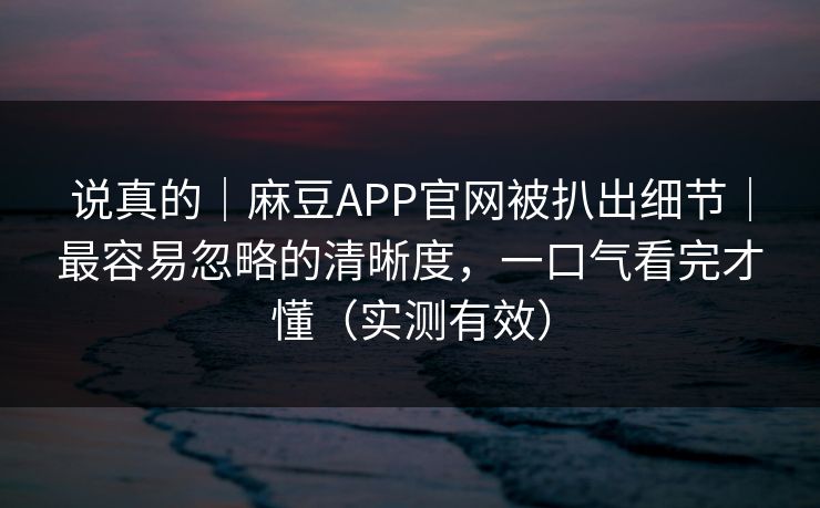 说真的|麻豆APP官网被扒出细节|最容易忽略的清晰度,一口气看完才懂(实测有效) 说真的|麻豆APP官网被扒出细节|最容易忽略的清晰度,一口气看完才懂(实测有效)