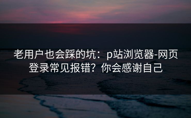 老用户也会踩的坑:p站浏览器-网页登录常见报错?你会感谢自己 老用户也会踩的坑:p站浏览器-网页登录常见报错?你会感谢自己