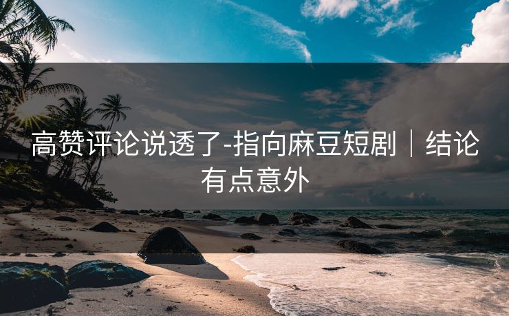 高赞评论说透了-指向麻豆短剧|结论有点意外 高赞评论说透了-指向麻豆短剧|结论有点意外