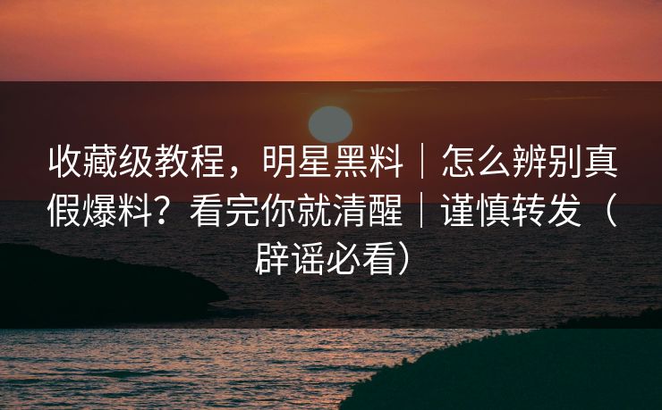 收藏级教程,明星黑料|怎么辨别真假爆料?看完你就清醒|谨慎转发(辟谣必看) 收藏级教程,明星黑料|怎么辨别真假爆料?看完你就清醒|谨慎转发(辟谣必看)