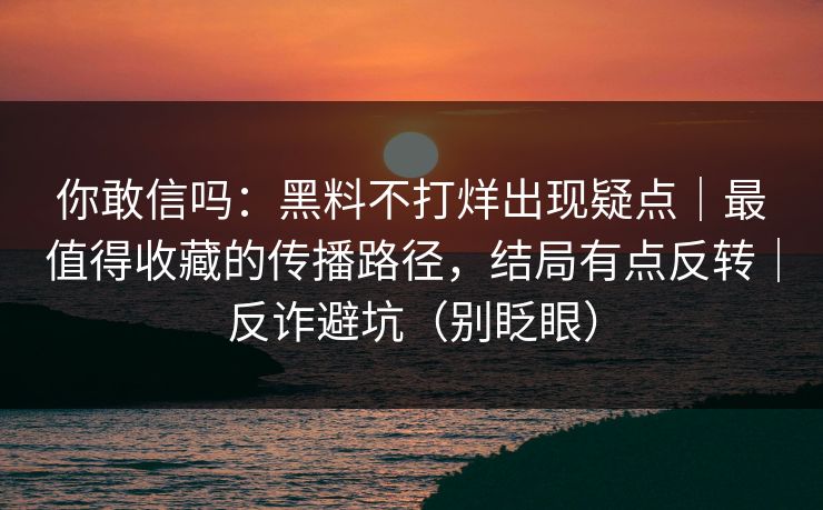 你敢信吗:黑料不打烊出现疑点|最值得收藏的传播路径,结局有点反转|反诈避坑(别眨眼) 你敢信吗:黑料不打烊出现疑点|最值得收藏的传播路径,结局有点反转|反诈避坑(别眨眼)
