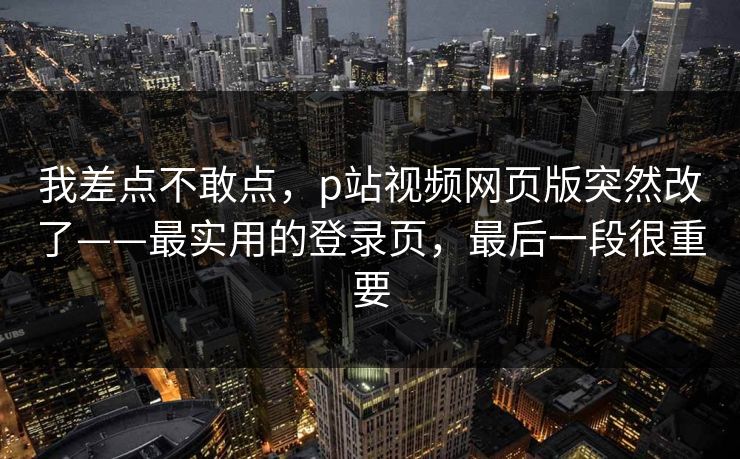 我差点不敢点,p站视频网页版突然改了——最实用的登录页,最后一段很重要 我差点不敢点,p站视频网页版突然改了——最实用的登录页,最后一段很重要