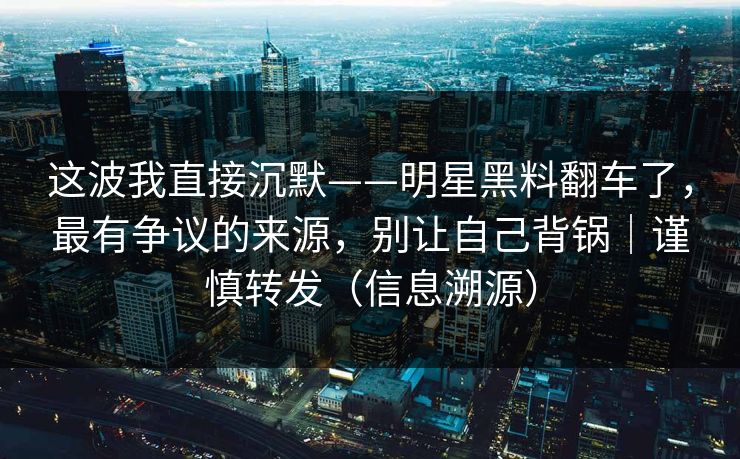 这波我直接沉默——明星黑料翻车了,最有争议的来源,别让自己背锅|谨慎转发(信息溯源) 这波我直接沉默——明星黑料翻车了,最有争议的来源,别让自己背锅|谨慎转发(信息溯源)