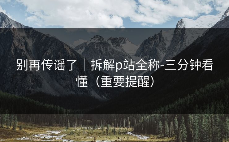 别再传谣了|拆解p站全称-三分钟看懂(重要提醒) 别再传谣了|拆解p站全称-三分钟看懂(重要提醒)