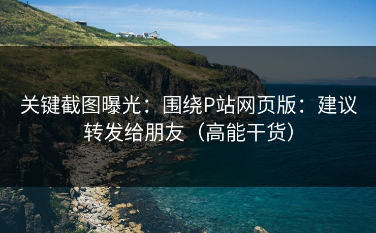 关键截图曝光:围绕P站网页版:建议转发给朋友(高能干货) 关键截图曝光:围绕P站网页版:建议转发给朋友(高能干货)