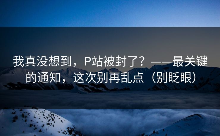 我真没想到,P站被封了?——最关键的通知,这次别再乱点(别眨眼) 我真没想到,P站被封了?——最关键的通知,这次别再乱点(别眨眼)