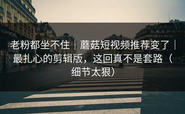 老粉都坐不住|蘑菇短视频推荐变了|最扎心的剪辑版,这回真不是套路(细节太狠) 老粉都坐不住|蘑菇短视频推荐变了|最扎心的剪辑版,这回真不是套路(细节太狠)