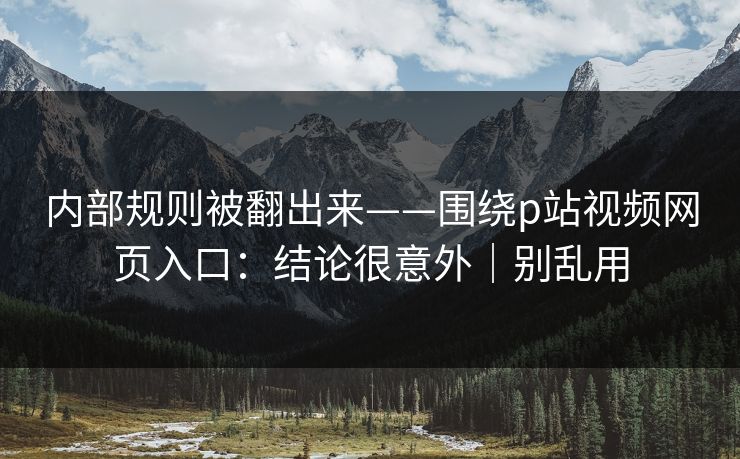 内部规则被翻出来——围绕p站视频网页入口：结论很意外｜别乱用