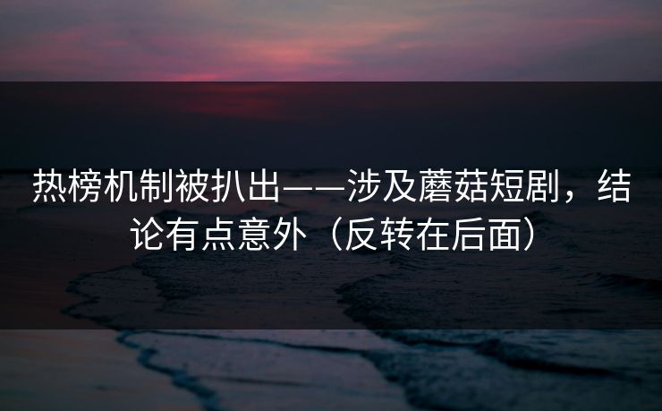 热榜机制被扒出——涉及蘑菇短剧,结论有点意外(反转在后面) 热榜机制被扒出——涉及蘑菇短剧,结论有点意外(反转在后面)