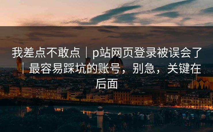 我差点不敢点|p站网页登录被误会了|最容易踩坑的账号,别急,关键在后面 我差点不敢点|p站网页登录被误会了|最容易踩坑的账号,别急,关键在后面