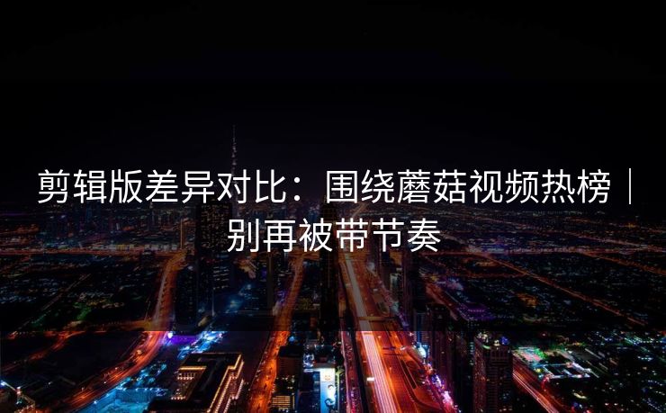 剪辑版差异对比:围绕蘑菇视频热榜|别再被带节奏 剪辑版差异对比:围绕蘑菇视频热榜|别再被带节奏