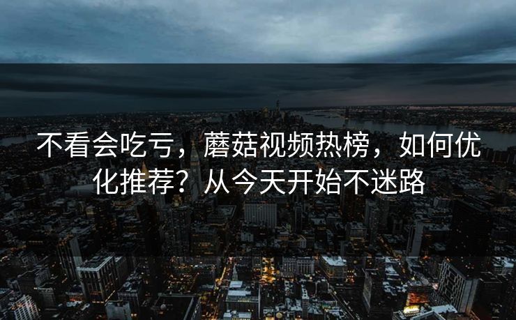 不看会吃亏，蘑菇视频热榜，如何优化推荐？从今天开始不迷路