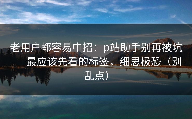 老用户都容易中招:p站助手别再被坑|最应该先看的标签,细思极恐(别乱点) 老用户都容易中招:p站助手别再被坑|最应该先看的标签,细思极恐(别乱点)