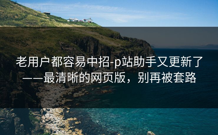 老用户都容易中招-p站助手又更新了——最清晰的网页版，别再被套路