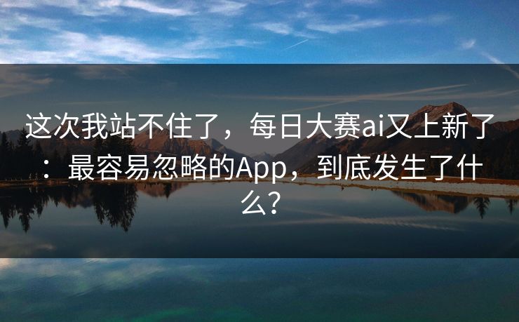 这次我站不住了，每日大赛ai又上新了：最容易忽略的App，到底发生了什么？