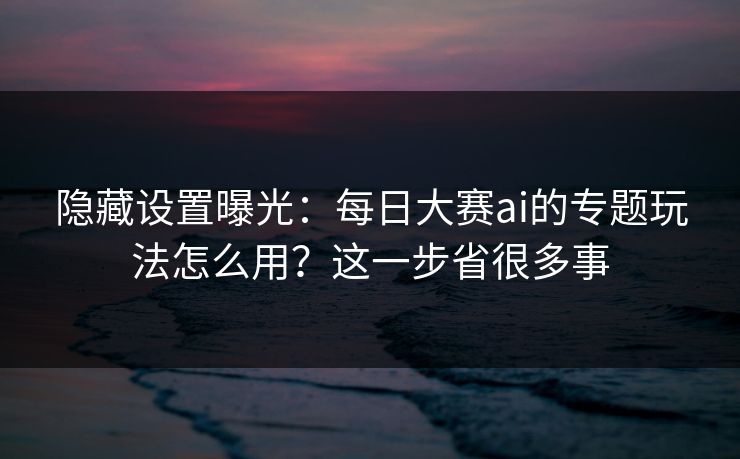 隐藏设置曝光：每日大赛ai的专题玩法怎么用？这一步省很多事