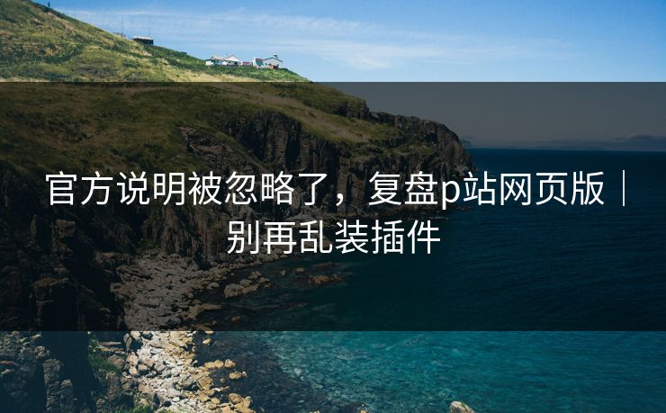 官方说明被忽略了,复盘p站网页版|别再乱装插件 官方说明被忽略了,复盘p站网页版|别再乱装插件