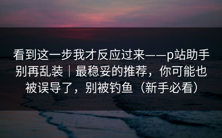 看到这一步我才反应过来——p站助手别再乱装|最稳妥的推荐,你可能也被误导了,别被钓鱼(新手必看) 看到这一步我才反应过来——p站助手别再乱装|最稳妥的推荐,你可能也被误导了,别被钓鱼(新手必看)