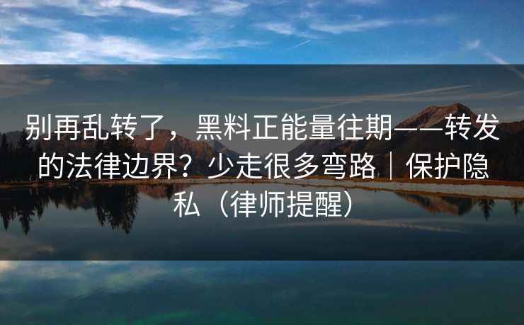 别再乱转了,黑料正能量往期——转发的法律边界?少走很多弯路|保护隐私(律师提醒) 别再乱转了,黑料正能量往期——转发的法律边界?少走很多弯路|保护隐私(律师提醒)