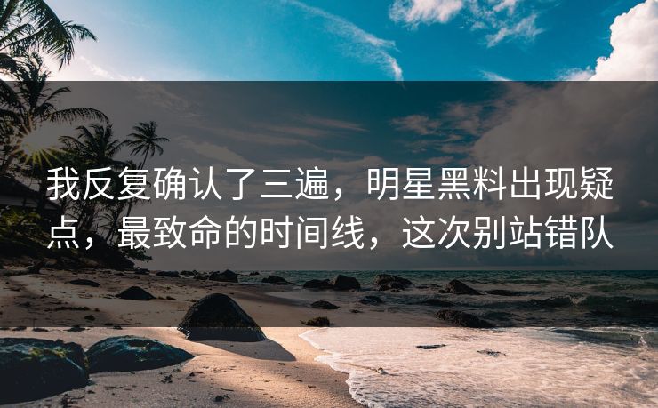 我反复确认了三遍，明星黑料出现疑点，最致命的时间线，这次别站错队